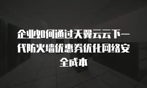 企业如何通过天翼云云下一代防火墙优惠券优化网络安全成本