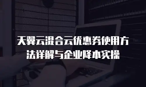 天翼云混合云优惠券使用方法详解与企业降本实操