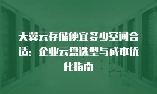 天翼云存储便宜多少空间合适：企业云盘选型与成本优化指南