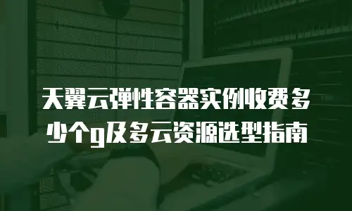 天翼云弹性容器实例收费多少个g及多云资源选型指南
