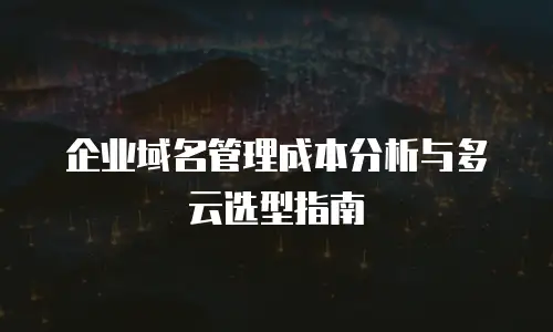 企业域名管理成本分析与多云选型指南