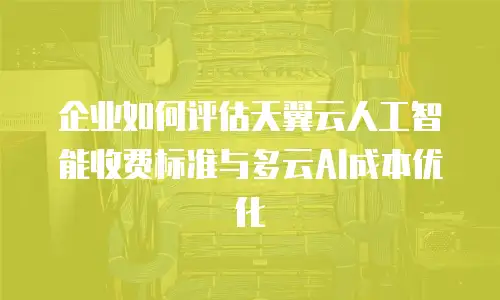 企业如何评估天翼云人工智能收费标准与多云AI成本优化