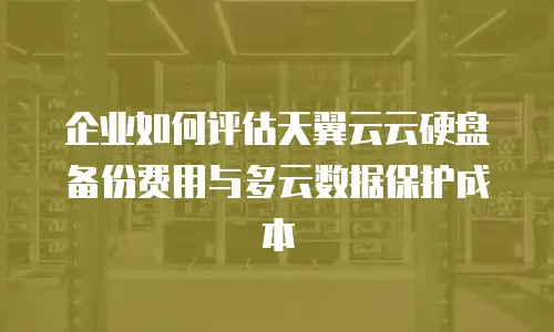 企业如何评估天翼云云硬盘备份费用与多云数据保护成本