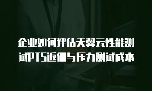 企业如何评估天翼云性能测试PTS返佣与压力测试成本