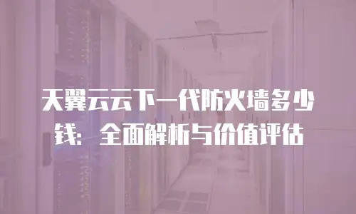 天翼云云下一代防火墙多少钱：全面解析与价值评估
