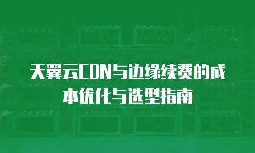 天翼云CDN与边缘续费的成本优化与选型指南