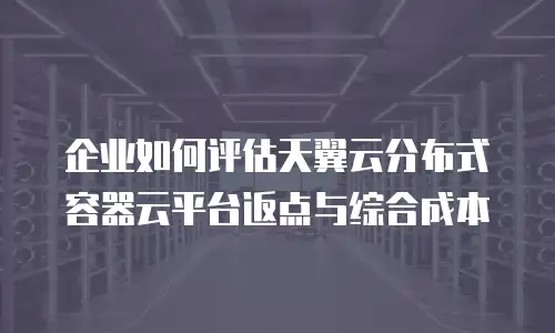 企业如何评估天翼云分布式容器云平台返点与综合成本