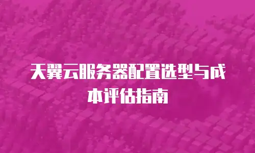 天翼云服务器配置选型与成本评估指南