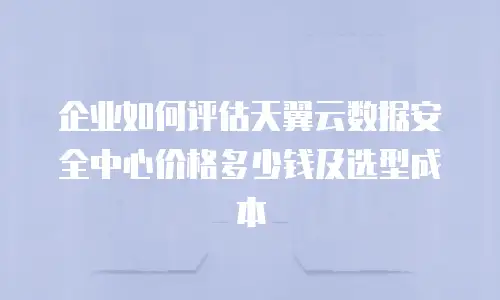 企业如何评估天翼云数据安全中心价格多少钱及选型成本