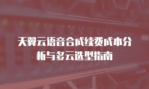天翼云语音合成续费成本分析与多云选型指南