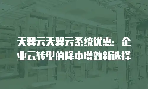 天翼云天翼云系统优惠：企业云转型的降本增效新选择