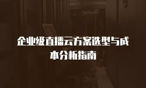 企业级直播云方案选型与成本分析指南