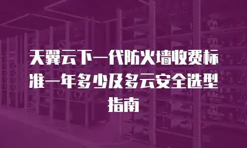 天翼云下一代防火墙收费标准一年多少及多云安全选型指南