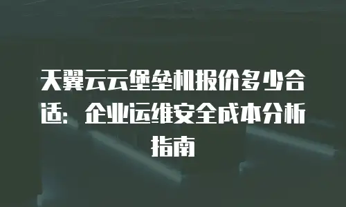 天翼云云堡垒机报价多少合适：企业运维安全成本分析指南