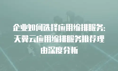 企业如何选择应用编排服务：天翼云应用编排服务推荐理由深度分析