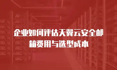企业如何评估天翼云安全邮箱费用与选型成本