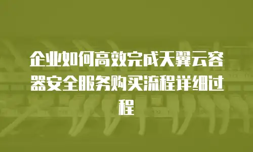 企业如何高效完成天翼云容器安全服务购买流程详细过程