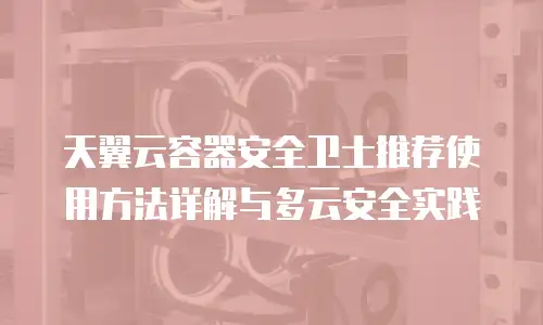天翼云容器安全卫士推荐使用方法详解与多云安全实践
