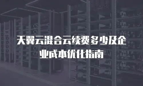 天翼云混合云续费多少及企业成本优化指南