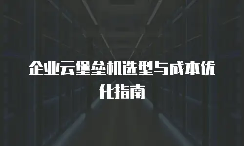 企业云堡垒机选型与成本优化指南