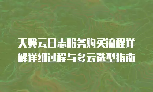 天翼云日志服务购买流程详解详细过程与多云选型指南