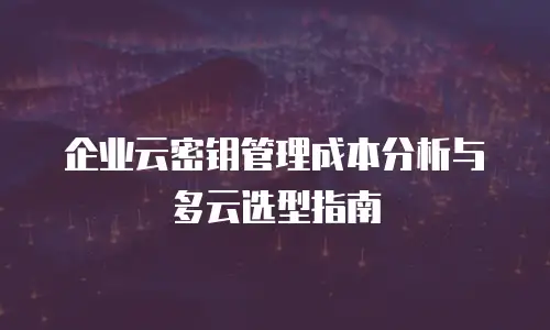 企业云密钥管理成本分析与多云选型指南