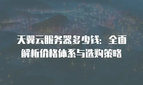 天翼云服务器多少钱：全面解析价格体系与选购策略