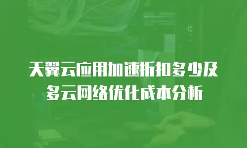 天翼云应用加速折扣多少及多云网络优化成本分析