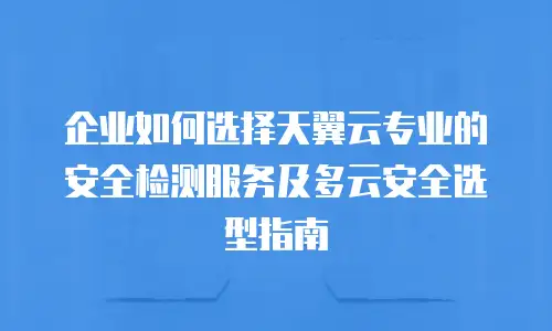 企业如何选择天翼云专业的安全检测服务及多云安全选型指南