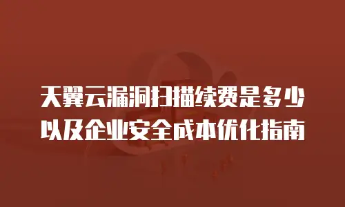 天翼云漏洞扫描续费是多少以及企业安全成本优化指南