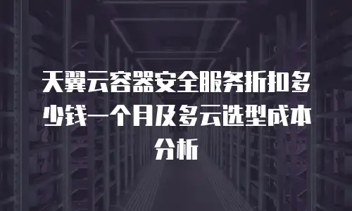 天翼云容器安全服务折扣多少钱一个月及多云选型成本分析