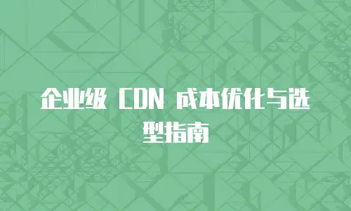 企业级 CDN 成本优化与选型指南