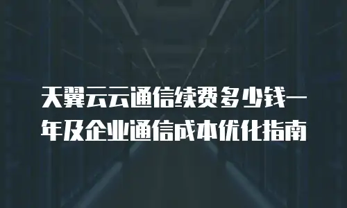 天翼云云通信续费多少钱一年及企业通信成本优化指南