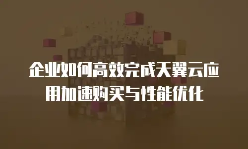 企业如何高效完成天翼云应用加速购买与性能优化