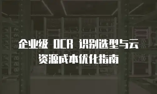 企业级 OCR 识别选型与云资源成本优化指南
