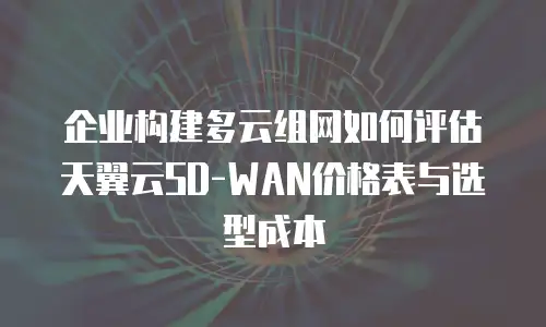 企业构建多云组网如何评估天翼云SD-WAN价格表与选型成本