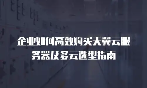 企业如何高效购买天翼云服务器及多云选型指南