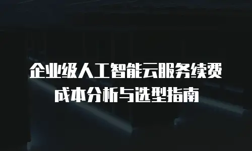 企业级人工智能云服务续费成本分析与选型指南