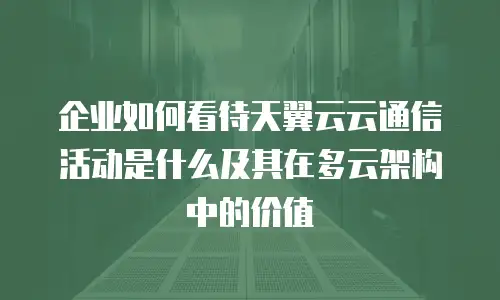 企业如何看待天翼云云通信活动是什么及其在多云架构中的价值