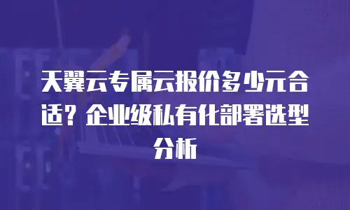 天翼云专属云报价多少元合适？企业级私有化部署选型分析