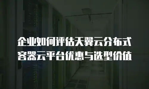 企业如何评估天翼云分布式容器云平台优惠与选型价值