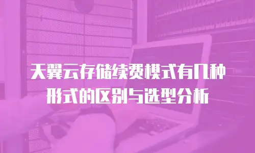 天翼云存储续费模式有几种形式的区别与选型分析