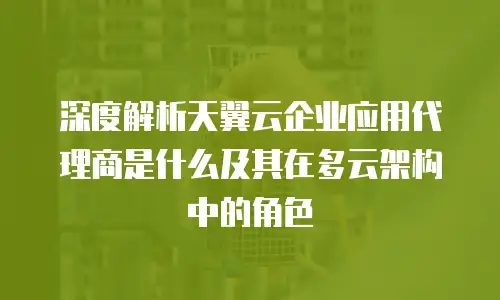 深度解析天翼云企业应用代理商是什么及其在多云架构中的角色