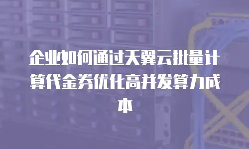 企业如何通过天翼云批量计算代金券优化高并发算力成本