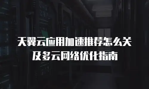 天翼云应用加速推荐怎么关及多云网络优化指南