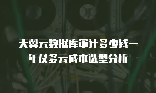 天翼云数据库审计多少钱一年及多云成本选型分析