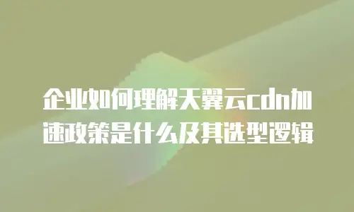 企业如何理解天翼云cdn加速政策是什么及其选型逻辑