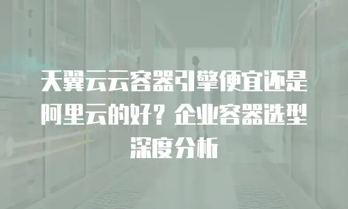 天翼云云容器引擎便宜还是阿里云的好？企业容器选型深度分析
