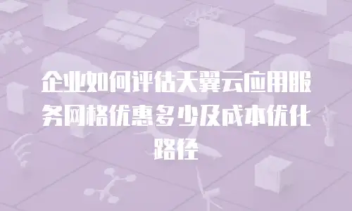 企业如何评估天翼云应用服务网格优惠多少及成本优化路径