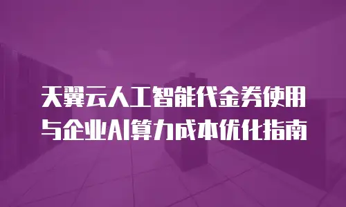 天翼云人工智能代金券使用与企业AI算力成本优化指南